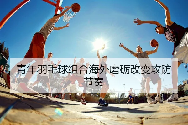 青年羽毛球组合海外磨砺改变攻防节奏